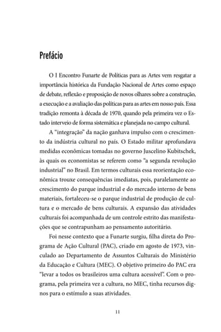 11
Prefácio
O I Encontro Funarte de Políticas para as Artes vem resgatar a
importância histórica da Fundação Nacional de Artes como espaço
de debate, reflexão e proposição de novos olhares sobre a construção,
a execução e a avaliação das políticas para as artes em nosso país. Essa
tradição remonta à década de 1970, quando pela primeira vez o Es-
tado interveio de forma sistemática e planejada no campo cultural.
A “integração” da nação ganhava impulso com o crescimen-
to da indústria cultural no país. O Estado militar aprofundava
medidas econômicas tomadas no governo Juscelino Kubitschek,
às quais os economistas se referem como “a segunda revolução
industrial” no Brasil. Em termos culturais essa reorientação eco-
nômica trouxe consequências imediatas, pois, paralelamente ao
crescimento do parque industrial e do mercado interno de bens
materiais, fortaleceu-se o parque industrial de produção de cul-
tura e o mercado de bens culturais. A expansão das atividades
culturais foi acompanhada de um controle estrito das manifesta-
ções que se contrapunham ao pensamento autoritário.
Foi nesse contexto que a Funarte surgiu, filha direta do Pro-
grama de Ação Cultural (PAC), criado em agosto de 1973, vin-
culado ao Departamento de Assuntos Culturais do Ministério
da Educação e Cultura (MEC). O objetivo primeiro do PAC era
“levar a todos os brasileiros uma cultura acessível”. Com o pro-
grama, pela primeira vez a cultura, no MEC, tinha recursos dig-
nos para o estímulo a suas atividades.
 