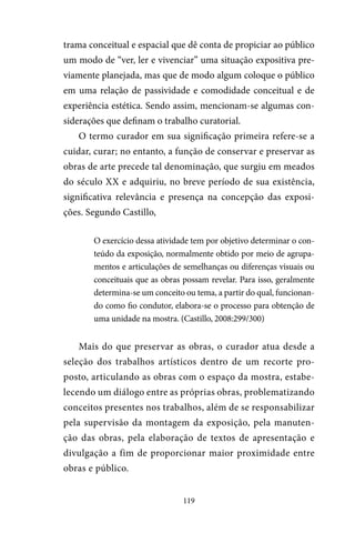 119
trama conceitual e espacial que dê conta de propiciar ao público
um modo de “ver, ler e vivenciar” uma situação expositiva pre-
viamente planejada, mas que de modo algum coloque o público
em uma relação de passividade e comodidade conceitual e de
experiência estética. Sendo assim, mencionam-se algumas con-
siderações que definam o trabalho curatorial.
O termo curador em sua significação primeira refere-se a
cuidar, curar; no entanto, a função de conservar e preservar as
obras de arte precede tal denominação, que surgiu em meados
do século XX e adquiriu, no breve período de sua existência,
significativa relevância e presença na concepção das exposi-
ções. Segundo Castillo,
O exercício dessa atividade tem por objetivo determinar o con-
teúdo da exposição, normalmente obtido por meio de agrupa-
mentos e articulações de semelhanças ou diferenças visuais ou
conceituais que as obras possam revelar. Para isso, geralmente
determina-se um conceito ou tema, a partir do qual, funcionan-
do como fio condutor, elabora-se o processo para obtenção de
uma unidade na mostra. (Castillo, 2008:299/300)
Mais do que preservar as obras, o curador atua desde a
seleção dos trabalhos artísticos dentro de um recorte pro-
posto, articulando as obras com o espaço da mostra, estabe-
lecendo um diálogo entre as próprias obras, problematizando
conceitos presentes nos trabalhos, além de se responsabilizar
pela supervisão da montagem da exposição, pela manuten-
ção das obras, pela elaboração de textos de apresentação e
divulgação a fim de proporcionar maior proximidade entre
obras e público.
 