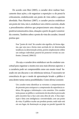 120
De acordo com Bini (2005), o curador deve realizar basi-
camente duas ações, a de organizar a exposição e a de pensá-la
criticamente, estabelecendo um ponto de vista sobre a questão
abordada. Para Martinez (2007), o curador precisa estabelecer
um ponto de vista, isto é, estabelecer um critério coerente, aliado
a procedimentos seletivos que proporcionem uma situação ex-
positiva/comunicativa clara, situação a partir da qual é construí-
da a mostra. Também sobre o ponto de vista do curador, Amaral
pontua que:
Esse “ponto de vista” do curador não significa, de forma algu-
ma, que seja essa a forma mais acertada de ver determinada
tendência ou determinado artista, porém simplesmente reflete
um enfoque individual, passível de posterior revisão ou con-
fronto. (Amaral, 2006:52)
Ou seja, o curador deve estabelecer um fio condutor con-
ceitual para organizar a mostra nos seus mais diversos aspectos e
a curadoria pode ser compreendida como um ensaio visual ba-
seado em um discurso e em referências teóricas. É necessário ter
consciência de que o modo de apresentação levado a público é
uma dentre tantas outras possibilidades. Como afirma Leonzini:
Um curador tenta identificar as vertentes e comportamentos
do presente para enriquecer a compreensão da experiência es-
tética. Ele agrupa a informação e cria conexões. Um curador
tenta passar ao público o sentimento de descoberta provocado
pelo encontro face a face com uma obra de arte. A boa expo-
sição é feita com inteligência e inventividade; com um ponto
de vista. O público recebe um produto pronto, onde tudo está
em seu lugar, da iluminação ao prego na parede (quando há
 