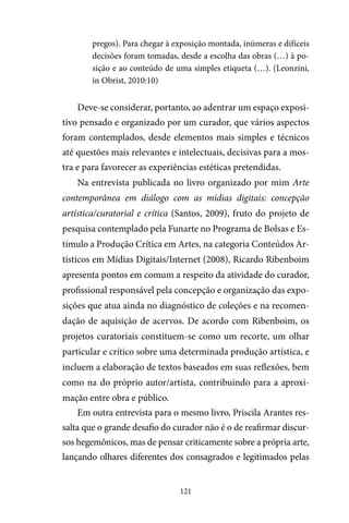 121
pregos). Para chegar à exposição montada, inúmeras e difíceis
decisões foram tomadas, desde a escolha das obras (…) à po-
sição e ao conteúdo de uma simples etiqueta (…). (Leonzini,
in Obrist, 2010:10)
Deve-se considerar, portanto, ao adentrar um espaço exposi-
tivo pensado e organizado por um curador, que vários aspectos
foram contemplados, desde elementos mais simples e técnicos
até questões mais relevantes e intelectuais, decisivas para a mos-
tra e para favorecer as experiências estéticas pretendidas.
Na entrevista publicada no livro organizado por mim Arte
contemporânea em diálogo com as mídias digitais: concepção
artística/curatorial e crítica (Santos, 2009), fruto do projeto de
pesquisa contemplado pela Funarte no Programa de Bolsas e Es-
tímulo a Produção Crítica em Artes, na categoria Conteúdos Ar-
tísticos em Mídias Digitais/Internet (2008), Ricardo Ribenboim
apresenta pontos em comum a respeito da atividade do curador,
profissional responsável pela concepção e organização das expo-
sições que atua ainda no diagnóstico de coleções e na recomen-
dação de aquisição de acervos. De acordo com Ribenboim, os
projetos curatoriais constituem-se como um recorte, um olhar
particular e crítico sobre uma determinada produção artística, e
incluem a elaboração de textos baseados em suas reflexões, bem
como na do próprio autor/artista, contribuindo para a aproxi-
mação entre obra e público.
Em outra entrevista para o mesmo livro, Priscila Arantes res-
salta que o grande desafio do curador não é o de reafirmar discur-
sos hegemônicos, mas de pensar criticamente sobre a própria arte,
lançando olhares diferentes dos consagrados e legitimados pelas
 
