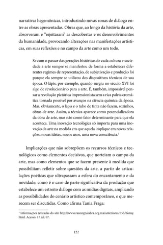 122
narrativas hegemônicas, introduzindo novas zonas de diálogo en-
tre as obras apresentadas. Obras que, ao longo da história da arte,
absorveram e “rejeitaram” as descobertas e os desenvolvimentos
da humanidade, provocando alterações nas manifestações artísti-
cas, em suas reflexões e no campo da arte como um todo.
Se com o passar das gerações históricas de cada cultura e socie-
dade a arte sempre se manifestou de forma a estabelecer dife-
rentes regimes de representação, de subjetivação e produção foi
porque ela sempre se utilizou dos dispositivos técnicos de sua
época. O lápis, por exemplo, quando surgiu no século XVI foi
algo de revolucionário para a arte. É, também, impossível pen-
sar a revolução pictórica impressionista sem a rica paleta cromá-
tica tornada possível por avanços na ciência química da época.
Mas, obviamente, o lápis e o tubo de tinta não fazem, sozinhos,
obras de arte. Assim, a técnica aparece como potencializadora
da obra de arte, mas não como fator determinante para que ela
aconteça. Uma inovação tecnológica só importa para uma ino-
vação da arte na medida em que aquela implique em novas rela-
ções, novas ideias, novos usos, uma nova consciência.3
Implicações que não sobrepõem os recursos técnicos e tec-
nológicos como elementos decisivos, que norteiam o campo da
arte, mas como elementos que se fazem presente à medida que
possibilitam refletir sobre questões da arte, a partir de articu-
lações poéticas que ultrapassam a esfera do encantamento e da
novidade, como é o caso de parte significativa da produção que
estabelece um estreito diálogo com as mídias digitais, ampliando
as possibilidades do cenário artístico contemporâneo, e que me-
recem ser discutidas. Como afirma Tania Fraga:
3
Informações retiradas do site http://www.razonypalabra.org.mx/anteriores/n53/lforny.
html. Acesso: 17 jul. 07.
 
