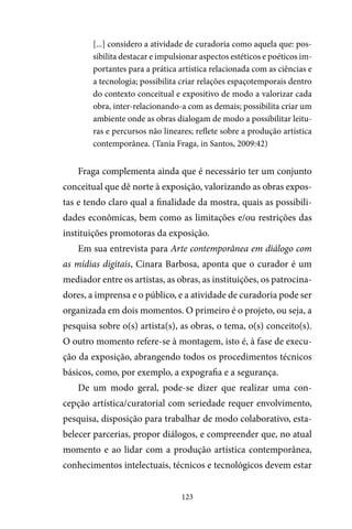 123
[...] considero a atividade de curadoria como aquela que: pos-
sibilita destacar e impulsionar aspectos estéticos e poéticos im-
portantes para a prática artística relacionada com as ciências e
a tecnologia; possibilita criar relações espaçotemporais dentro
do contexto conceitual e expositivo de modo a valorizar cada
obra, inter-relacionando-a com as demais; possibilita criar um
ambiente onde as obras dialogam de modo a possibilitar leitu-
ras e percursos não lineares; reflete sobre a produção artística
contemporânea. (Tania Fraga, in Santos, 2009:42)
Fraga complementa ainda que é necessário ter um conjunto
conceitual que dê norte à exposição, valorizando as obras expos-
tas e tendo claro qual a finalidade da mostra, quais as possibili-
dades econômicas, bem como as limitações e/ou restrições das
instituições promotoras da exposição.
Em sua entrevista para Arte contemporânea em diálogo com
as mídias digitais, Cinara Barbosa, aponta que o curador é um
mediador entre os artistas, as obras, as instituições, os patrocina-
dores, a imprensa e o público, e a atividade de curadoria pode ser
organizada em dois momentos. O primeiro é o projeto, ou seja, a
pesquisa sobre o(s) artista(s), as obras, o tema, o(s) conceito(s).
O outro momento refere-se à montagem, isto é, à fase de execu-
ção da exposição, abrangendo todos os procedimentos técnicos
básicos, como, por exemplo, a expografia e a segurança.
De um modo geral, pode-se dizer que realizar uma con-
cepção artística/curatorial com seriedade requer envolvimento,
pesquisa, disposição para trabalhar de modo colaborativo, esta-
belecer parcerias, propor diálogos, e compreender que, no atual
momento e ao lidar com a produção artística contemporânea,
conhecimentos intelectuais, técnicos e tecnológicos devem estar
 