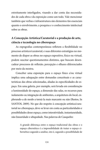 124
estreitamente interligados, visando a dar conta das necessida-
des de cada obra e da exposição como um todo. Vale mencionar
também que verbas e infraestrutura são elementos tão essenciais
quanto o envolvimento, a pesquisa e o conhecimento intelectual
sobre as obras.
A Concepção Artística/Curatorial e a produção de arte,
ciência e tecnologia no ciberespaço
As expografias contemporâneas refletem a flexibilidade no
processo artístico/curatorial, e suas diferentes estratégias no mo-
mento de dispor as obras no espaço expositivo, físico ou virtual,
podem suscitar questionamentos distintos, que buscam desen-
cadear processos de reflexão, percepção e olhares diferenciados
por meio da mostra.
Conceber uma exposição para o espaço físico e/ou virtual
implica uma adequação entre demandas conceituais e as carac-
terísticas das obras selecionadas, aliadas às especificidades do es-
paço. Em uma galeria, por exemplo, será levada em consideração
a luminosidade do espaço, a dimensão das salas, os recursos para
isolamento ou integração de ambientes, a arquitetura do local, ex-
plorando-a de modo a torná-la mais marcante ou não (Bastos, In
SANTOS, 2009). No que diz respeito à concepção artística/cura-
torial no ciberespaço, deve-se levar em conta as particularidades e
possibilidades desse espaço, como interatividade, instantaneidade,
não linearidade e ubiquidade. Nas palavras de Cauquelin:
A grande diferença entre o espaço tradicional das obras e o
espaço cibernético é a impossibilidade de tratar o espaço ci-
bernético segundo a análise, isto é, segundo a possibilidade de
 