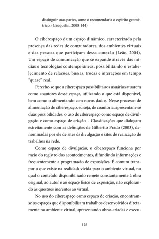 125
distinguir suas partes, como o recomendaria o espírito geomé-
trico. (Cauquelin, 2008: 144)
O ciberespaço é um espaço dinâmico, caracterizado pela
presença das redes de computadores, dos ambientes virtuais
e das pessoas que participam dessa conexão (Leão, 2004).
Um espaço de comunicação que se expande através das mí-
dias e tecnologias contemporâneas, possibilitando o estabe-
lecimento de relações, buscas, trocas e interações em tempo
“quase” real.
Percebe-sequeociberespaçopossibilitaaosusuáriosatuarem
como coautores desse espaço, utilizando o que está disponível,
bem como o alimentando com novos dados. Nesse processo de
alimentação do ciberespaço, ou seja, de coautoria, apresentam-se
duas possibilidades: o uso do ciberespaço como espaço de divul-
gação e como espaço de criação – Classificações que dialogam
estreitamente com as definições de Gilbertto Prado (2003), de-
nominadas por ele de sites de divulgação e sites de realização de
trabalhos na rede.
Como espaço de divulgação, o ciberespaço funciona por
meio do registro dos acontecimentos, difundindo informações e
frequentemente a programação de exposições. É comum trans-
por o que existe na realidade vivida para o ambiente virtual, no
qual o conteúdo disponibilizado remete constantemente à obra
original, ao autor e ao espaço físico de exposição, não exploran-
do as questões inerentes ao virtual.
No uso do ciberespaço como espaço de criação, encontram-
se os espaços que disponibilizam trabalhos desenvolvidos direta-
mente no ambiente virtual, apresentando obras criadas e execu-
 