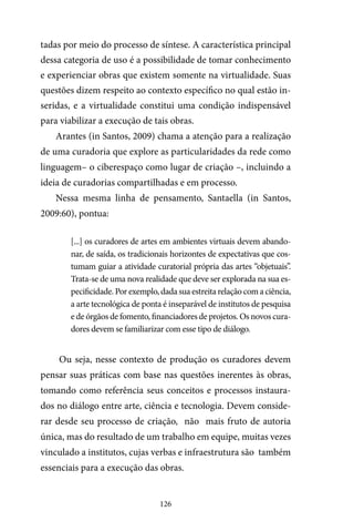 126
tadas por meio do processo de síntese. A característica principal
dessa categoria de uso é a possibilidade de tomar conhecimento
e experienciar obras que existem somente na virtualidade. Suas
questões dizem respeito ao contexto específico no qual estão in-
seridas, e a virtualidade constitui uma condição indispensável
para viabilizar a execução de tais obras.
Arantes (in Santos, 2009) chama a atenção para a realização
de uma curadoria que explore as particularidades da rede como
linguagem– o ciberespaço como lugar de criação –, incluindo a
ideia de curadorias compartilhadas e em processo.
Nessa mesma linha de pensamento, Santaella (in Santos,
2009:60), pontua:
[...] os curadores de artes em ambientes virtuais devem abando-
nar, de saída, os tradicionais horizontes de expectativas que cos-
tumam guiar a atividade curatorial própria das artes “objetuais”.
Trata-se de uma nova realidade que deve ser explorada na sua es-
pecificidade. Por exemplo, dada sua estreita relação com a ciência,
a arte tecnológica de ponta é inseparável de institutos de pesquisa
e de órgãos de fomento, financiadores de projetos. Os novos cura-
dores devem se familiarizar com esse tipo de diálogo.
Ou seja, nesse contexto de produção os curadores devem
pensar suas práticas com base nas questões inerentes às obras,
tomando como referência seus conceitos e processos instaura-
dos no diálogo entre arte, ciência e tecnologia. Devem conside-
rar desde seu processo de criação, não mais fruto de autoria
única, mas do resultado de um trabalho em equipe, muitas vezes
vinculado a institutos, cujas verbas e infraestrutura são também
essenciais para a execução das obras.
 