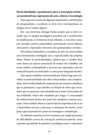 127
Particularidades e parâmetros para a concepção artísti-
ca/curatorial nas exposições de arte, ciência e tecnologia
Faço aqui um resumo de algumas importantes contribuições
de pesquisadores e curadores ao livro Arte contemporânea em
diálogo com as mídias digitais.
Em sua entrevista, Solange Farkas propõe que se deve en-
tender que os antigos paradigmas presentes até o modernismo
se modificaram, as fronteiras foram diluídas, e conceitos como,
por exemplo, autoria, propriedade, participação, novas relações
entre autor e espectador (interator) são questionados e revistos.
Para Juliana Monachesi, a curadoria de arte em novas mídias
está estreitamente interligada com a especificidade das próprias
obras. Dentre as particularidades, enfatiza que o curador deve
estar atento ao aspecto processual de muitos dos trabalhos em
novas mídias, contemplando o processo nas exposições, seja em
material de apoio ou mostrando-o como parte integrante da obra.
Esse aspecto também é mencionado por Tânia Fraga, que con-
sidera as particularidades das obras relacionadas a sua complexi-
dade, além da dificuldade de compreensão de conceitos científicos
que as permeiam, o que interfere na fruição de obras que neces-
sitem que seu processo seja entendido para serem vivenciadas em
sua totalidade. Outro fato ressaltado por Fraga é a necessidade
de conhecimento técnico por parte dos curadores, e poucos pos-
suem. Nesse sentido, Marcos Cuzziol fala da importância de se ter
a desenvoltura técnica, tanto para a concepção da mostra, como
para o gerenciamento de custos de montagem e manutenção.
As reflexões expostas no livro mostram um amplo panorama
de dificuldades acerca da concepção artística/curatorial, como
a grande quantidade de aparatos tecnológicos para a exposição;
 