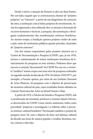 12
Desde o início, a atuação da Funarte se deu em duas frentes.
Por um lado, naquilo que se convencionou chamar de “projetos
próprios” ou “internos”: a partir de um diagnóstico de carências
do setor, a instituição criava linhas próprias de investimento. As-
sim foi organizada a área editorial, deu-se atenção à formação de
recursos humanos e técnicos, à pesquisa, documentação e divul-
gação (cadastramento) das manifestações artísticas brasileiras.
Ao mesmo tempo, a fundação apoiava projetos vindos de todo
o país, tanto de instituições públicas quanto privadas, chamados
de “projetos externos”.
Um dos setores responsáveis pelos projetos internos era o
Centro de Documentação e Pesquisa (CDOP), que, já em 1976,
iniciou o cadastramento de outras instituições brasileiras de fi-
nanciamento de pesquisas na área artística. Podemos dizer que
essa era a vertente “documental” do CDOP. Por sua vez, a verten-
te “analítica” tomou corpo com uma série de pesquisas realizadas
na segunda metade da década de 1970. No biênio 1976/1977, por
exemplo, a Funarte apoiou, por meio de seu Instituto Nacional
de Artes Plásticas, 26 pesquisas com o objetivo de preservação
da memória cultural do país, cujos resultados foram editados na
Coleção Panorama das Artes no Brasil Ontem e Hoje.
A partir de 1979, o Núcleo de Estudos e Pesquisas (NEP), sob
a coordenação do jornalista, professor e ensaísta Adauto Novaes,
se desvinculou do CDOP. Como núcleo autônomo, tinha como
prioridade “propiciar a investigação e a reflexão sobre o proces-
so artístico-cultural brasileiro”. Foi lançado também o projeto de
pesquisa Anos 70, com o objetivo de fazer um balanço cultural
da década nas áreas de música popular e erudita, literatura, tea-
tro, cinema e televisão.
 
