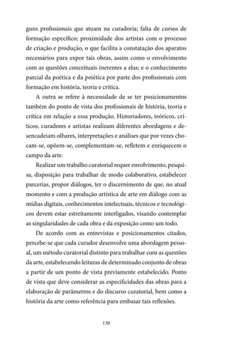 130
guns profissionais que atuam na curadoria; falta de cursos de
formação específico; proximidade dos artistas com o processo
de criação e produção, o que facilita a constatação dos aparatos
necessários para expor tais obras, assim como o envolvimento
com as questões conceituais inerentes a elas; e o conhecimento
parcial da poética e da poiética por parte dos profissionais com
formação em história, teoria e crítica.
A outra se refere à necessidade de se ter posicionamentos
também do ponto de vista dos profissionais de história, teoria e
crítica em relação a essa produção. Historiadores, teóricos, crí-
ticos, curadores e artistas realizam diferentes abordagens e de-
sencadeiam olhares, interpretações e análises que por vezes cho-
cam-se, opõem-se, complementam-se, refletem e enriquecem o
campo da arte.
Realizar um trabalho curatorial requer envolvimento, pesqui-
sa, disposição para trabalhar de modo colaborativo, estabelecer
parcerias, propor diálogos, ter o discernimento de que, no atual
momento e com a produção artística de arte em diálogo com as
mídias digitais, conhecimentos intelectuais, técnicos e tecnológi-
cos devem estar estreitamente interligados, visando contemplar
as singularidades de cada obra e da exposição como um todo.
De acordo com as entrevistas e posicionamentos citados,
percebe-se que cada curador desenvolve uma abordagem pesso-
al, um método curatorial distinto para trabalhar com as questões
da arte, estabelecendo leituras de determinado conjunto de obras
a partir de um ponto de vista previamente estabelecido. Ponto
de vista que deve considerar as especificidades das obras para a
elaboração de parâmetros e do discurso curatorial, bem como a
história da arte como referência para embasar tais reflexões.
 