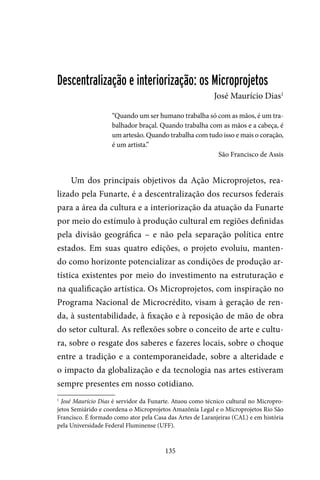 135
Descentralização e interiorização: os Microprojetos
José Maurício Dias1
“Quando um ser humano trabalha só com as mãos, é um tra-
balhador braçal. Quando trabalha com as mãos e a cabeça, é
um artesão. Quando trabalha com tudo isso e mais o coração,
é um artista.”
São Francisco de Assis
Um dos principais objetivos da Ação Microprojetos, rea-
lizado pela Funarte, é a descentralização dos recursos federais
para a área da cultura e a interiorização da atuação da Funarte
por meio do estímulo à produção cultural em regiões definidas
pela divisão geográfica – e não pela separação política entre
estados. Em suas quatro edições, o projeto evoluiu, manten-
do como horizonte potencializar as condições de produção ar-
tística existentes por meio do investimento na estruturação e
na qualificação artística. Os Microprojetos, com inspiração no
Programa Nacional de Microcrédito, visam à geração de ren-
da, à sustentabilidade, à fixação e à reposição de mão de obra
do setor cultural. As reflexões sobre o conceito de arte e cultu-
ra, sobre o resgate dos saberes e fazeres locais, sobre o choque
entre a tradição e a contemporaneidade, sobre a alteridade e
o impacto da globalização e da tecnologia nas artes estiveram
sempre presentes em nosso cotidiano.
1
José Maurício Dias é servidor da Funarte. Atuou como técnico cultural no Micropro-
jetos Semiárido e coordena o Microprojetos Amazônia Legal e o Microprojetos Rio São
Francisco. É formado como ator pela Casa das Artes de Laranjeiras (CAL) e em história
pela Universidade Federal Fluminense (UFF).
 