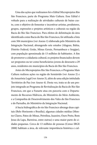 136
Uma das ações que realizamos foi o Edital Microprojetos Rio
São Francisco, parte do Programa Mais Cultura. Esse Edital é
voltado para a realização de atividades culturais de baixo cus-
to, com o objetivo de fomentar e incentivar artistas, produtores,
grupos, expressões e projetos artísticos e culturais na região da
Bacia do Rio São Francisco. Para efeitos de delimitação da área
identificada como Bacia do Rio São Francisco, foi utilizada a lista
com 504 municípios (ver Anexo 1) elaborada pelo Ministério da
Integração Nacional, abrangendo sete estados (Alagoas, Bahia,
Distrito Federal, Goiás, Minas Gerais, Pernambuco e Sergipe),
com população aproximada de 13 milhões de habitantes. A fim
de promover a cidadania cultural, os projetos financiados devem
ser propostos ou ter como beneficiários jovens de dezessete a 29
anos, residentes em municípios da Bacia do Rio São Francisco.
Antes do Microprojetos Rio São Francisco, o Programa Mais
Cultura realizou ações na região do Semiárido (ver Anexo 2) e
da Amazônia Legal (ver Anexo 3), além de uma edição intitulada
Territórios de Paz (ver Anexo 4). Desta vez, trata-se de um pro-
jeto integrado ao Programa de Revitalização da Bacia do Rio São
Francisco, em que a Funarte atua em parceria com o Departa-
mento de Recursos Hídricos, do Ministério do Meio Ambiente,
e a Companhia de Desenvolvimento dos Vales do São Francisco
e do Parnaíba, do Ministério da Integração Nacional.
A bacia hidrográfica do rio São Francisco abrange duas capi-
tais (Belo Horizonte e Brasília), algumas cidades médias (Mon-
tes Claros, Patos de Minas, Petrolina, Juazeiro, Ouro Preto, Bom
Jesus da Lapa, Barreiras, entre outras) e uma maior parte de ci-
dades pequenas. Cerca de 13 milhões de pessoas (Censo IBGE
2000) habitam a área, de relevante importância histórica e cul-
 