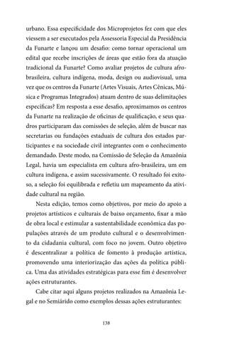 138
urbano. Essa especificidade dos Microprojetos fez com que eles
viessem a ser executados pela Assessoria Especial da Presidência
da Funarte e lançou um desafio: como tornar operacional um
edital que recebe inscrições de áreas que estão fora da atuação
tradicional da Funarte? Como avaliar projetos de cultura afro-
brasileira, cultura indígena, moda, design ou audiovisual, uma
vez que os centros da Funarte (Artes Visuais, Artes Cênicas, Mú-
sica e Programas Integrados) atuam dentro de suas delimitações
específicas? Em resposta a esse desafio, aproximamos os centros
da Funarte na realização de oficinas de qualificação, e seus qua-
dros participaram das comissões de seleção, além de buscar nas
secretarias ou fundações estaduais de cultura dos estados par-
ticipantes e na sociedade civil integrantes com o conhecimento
demandado. Deste modo, na Comissão de Seleção da Amazônia
Legal, havia um especialista em cultura afro-brasileira, um em
cultura indígena, e assim sucessivamente. O resultado foi exito-
so, a seleção foi equilibrada e refletiu um mapeamento da ativi-
dade cultural na região.
Nesta edição, temos como objetivos, por meio do apoio a
projetos artísticos e culturais de baixo orçamento, fixar a mão
de obra local e estimular a sustentabilidade econômica das po-
pulações através de um produto cultural e o desenvolvimen-
to da cidadania cultural, com foco no jovem. Outro objetivo
é descentralizar a política de fomento à produção artística,
promovendo uma interiorização das ações da política públi-
ca. Uma das atividades estratégicas para esse fim é desenvolver
ações estruturantes.
Cabe citar aqui alguns projetos realizados na Amazônia Le-
gal e no Semiárido como exemplos dessas ações estruturantes:
 