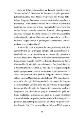 13
Entre as linhas programáticas da Funarte encontrava-se o
“apoio à reflexão”. Essa linha foi desenvolvida pelas pesquisas,
pelos seminários e pelos debates promovidos pelo Núcleo de Es-
tudos e Pesquisas, bem como por seus institutos (via atendimen-
to externo). Outra forma de apoio à reflexão foram os concursos
nacionais e as bolsas para artistas e pesquisadores, por meio dos
quais a Funarte pretendia estimular a discussão sobre o processo
criador, a formação do artista e as relações entre arte, sociedade
e administração cultural. Os temas podiam ou não ser predeter-
minados, sempre visando à “promoção de uma reflexão contem-
porânea sobre o fato cultural”.
A partir de 1989, a pretexto do enxugamento da máquina
administrativa, as instituições culturais sob administração fe-
deral sofreram com a demissão de servidores não estáveis e a
escassez de recursos. Algumas instituições foram até mesmo ex-
tintas, como a Funarte. Em 1991, o Instituto Brasileiro de Arte e
Cultura (IBAC) foi criado para absorver as funções da Funarte
e de outras instituições. O IBAC passou a ser o responsável pelo
apoio a programas e projetos nas áreas de teatro, dança, ópera,
circo, artes plásticas, artes gráficas, fotografia, música, folclore,
vídeo e cinema. O relatório de atividades de 1991, na parte dedi-
cada à Coordenação de Pesquisa do Departamento de Pesquisa
e Documentação, informa que o ano foi dedicado à organização
interna da Coordenação de Pesquisa (levantamento, análise e
diagnóstico das atividades de pesquisa desenvolvidas pelas ex-
tintas fundações), à definição dos projetos a serem retomados
e à transferência e organização dos arquivos de monografias e
pesquisas produzidas pelo Núcleo de Estudos e Pesquisas da an-
tiga Funarte. Em 1994, por medida provisória, o IBAC passou a
 