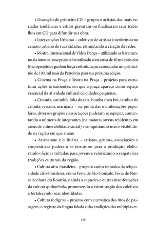 139
• Gravação do primeiro CD – grupos e artistas das mais va-
riadas tendências e estilos gravaram ou finalizaram seus traba-
lhos em CD para difundir sua obra.
• Intervenções Urbanas – coletivos de artistas interferindo no
cenário urbano de suas cidades, estimulando a criação de redes.
• Mostra Internacional de Vídeo Dança – utilizando as ferramen-
tasdainternet,esseprojetofoirealizadocomcercade10milreaisdos
Microprojetoseganhouforçaeestruturaparaconquistarumpatrocí-
nio de 100 mil reais da Petrobras para sua próxima edição.
• Cinema na Praça e Teatro na Praça – projetos para estru-
turar ações já existentes, em que a praça aparece como espaço
essencial da atividade cultural de cidades pequenas.
• Ciranda, carimbó, folia de reis, bumba meu boi, tambor de
crioula, reisado, marujada – na ponta das manifestações popu-
lares, diversos grupos e associações puderam se equipar, aumen-
tando o número de integrantes (na maioria jovens residentes em
áreas de vulnerabilidade social) e conquistando maior visibilida-
de na região em que atuam.
• Artesanato e culinária – artistas, grupos, associações e
cooperativas puderam se estruturar para a produção, elabo-
rando oficinas voltadas para jovens e valorizando o resgate das
tradições culturais da região.
• Cultura afro-brasileira – projetos com a temática da religio-
sidade afro-brasileira, como Festa de São Gonçalo, Festa de Nos-
sa Senhora do Rosário, e ainda a capoeira e outras manifestações
da cultura quilombola, promovendo a estruturação dos coletivos
e fortalecendo suas identidades.
• Cultura indígena – projetos com a temática dos ritos de pas-
sagem, o registro da língua falada e das tradições das múltiplas et-
 
