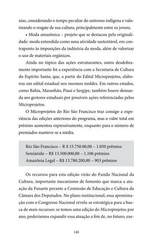 140
nias, considerando o tempo peculiar do universo indígena e valo-
rizando o resgate de sua cultura, principalmente entre os jovens.
• Moda amazônica – projeto que se destacou pela originali-
dade: moda entendida como uma atividade sustentável, em con-
traponto às imposições da indústria da moda, além de valorizar
o uso de materiais orgânicos.
Ainda no tópico das ações estruturantes, outro desdobra-
mento importante foi a experiência com a Secretaria de Cultura
do Espírito Santo, que, a partir do Edital Microprojetos, elabo-
rou um edital estadual nos mesmos moldes. Em outros estados,
como Bahia, Maranhão, Piauí e Sergipe, também houve deman-
da aos gestores estaduais por possíveis ações referenciadas pelos
Microprojetos.
O Microprojetos do Rio São Francisco traz consigo a expe-
riência das edições anteriores do programa, mas o valor total em
prêmios aumentou expressivamente, enquanto para o número de
premiados manteve-se a média.
Rio São Francisco – R $ 15.750.00,00 – 1.050 prêmios
Semiárido – R$ 13.500.000,00 – 1.106 prêmios
Amazônia Legal – R$ 13.780.200,00 – 903 prêmios
Os recursos para esta edição virão do Fundo Nacional da
Cultura, importante mecanismo de fomento que marca a atu-
ação da Funarte perante a Comissão de Educação e Cultura da
Câmara dos Deputados. No plano institucional, essa aproxima-
ção com o Congresso Nacional revela-se estratégica para a bus-
ca de mais recursos: se temos uma edição do Microprojetos por
ano, poderíamos expandir essa atuação a fim de, no futuro, exe-
 