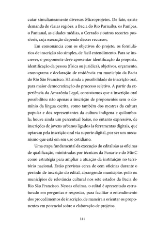 141
cutar simultaneamente diversos Microprojetos. De fato, existe
demanda de várias regiões: a Bacia do Rio Parnaíba, os Pampas,
o Pantanal, as cidades médias, o Cerrado e outros recortes pos-
síveis, cuja execução depende desses recursos.
Em consonância com os objetivos do projeto, os formulá-
rios de inscrição são simples, de fácil entendimento. Para se ins-
crever, o proponente deve apresentar identificação da proposta,
identificação da pessoa (física ou jurídica), objetivos, orçamento,
cronograma e declaração de residência em município da Bacia
do Rio São Francisco. Há ainda a possibilidade de inscrição oral,
para maior democratização do processo seletivo. A partir da ex-
periência da Amazônia Legal, constatamos que a inscrição oral
possibilitou não apenas a inscrição de proponentes sem o do-
mínio da língua escrita, como também dos mestres da cultura
popular e dos representantes da cultura indígena e quilombo-
la; houve ainda um percentual baixo, no entanto expressivo, de
inscrições de jovens urbanos ligados às ferramentas digitais, que
optaram pela inscrição oral via suporte digital, por ser um meca-
nismo que está em seu uso cotidiano.
Uma etapa fundamental da execução do edital são as oficinas
de qualificação, ministradas por técnicos da Funarte e do MinC
como estratégia para ampliar a atuação da instituição no terri-
tório nacional. Estão previstas cerca de cem oficinas durante o
período de inscrição do edital, abrangendo municípios-polo ou
municípios de relevância cultural nos sete estados da Bacia do
Rio São Francisco. Nessas oficinas, o edital é apresentado estru-
turado em perguntas e respostas, para facilitar o entendimento
dos procedimentos de inscrição, de maneira a orientar os propo-
nentes em potencial sobre a elaboração de projetos.
 