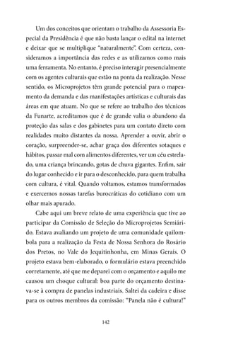 142
Um dos conceitos que orientam o trabalho da Assessoria Es-
pecial da Presidência é que não basta lançar o edital na internet
e deixar que se multiplique “naturalmente”. Com certeza, con-
sideramos a importância das redes e as utilizamos como mais
uma ferramenta. No entanto, é preciso interagir presencialmente
com os agentes culturais que estão na ponta da realização. Nesse
sentido, os Microprojetos têm grande potencial para o mapea-
mento da demanda e das manifestações artísticas e culturais das
áreas em que atuam. No que se refere ao trabalho dos técnicos
da Funarte, acreditamos que é de grande valia o abandono da
proteção das salas e dos gabinetes para um contato direto com
realidades muito distantes da nossa. Aprender a ouvir, abrir o
coração, surpreender-se, achar graça dos diferentes sotaques e
hábitos, passar mal com alimentos diferentes, ver um céu estrela-
do, uma criança brincando, gotas de chuva gigantes. Enfim, sair
do lugar conhecido e ir para o desconhecido, para quem trabalha
com cultura, é vital. Quando voltamos, estamos transformados
e exercemos nossas tarefas burocráticas do cotidiano com um
olhar mais apurado.
Cabe aqui um breve relato de uma experiência que tive ao
participar da Comissão de Seleção do Microprojetos Semiári-
do. Estava avaliando um projeto de uma comunidade quilom-
bola para a realização da Festa de Nossa Senhora do Rosário
dos Pretos, no Vale do Jequitinhonha, em Minas Gerais. O
projeto estava bem-elaborado, o formulário estava preenchido
corretamente, até que me deparei com o orçamento e aquilo me
causou um choque cultural: boa parte do orçamento destina-
va-se à compra de panelas industriais. Saltei da cadeira e disse
para os outros membros da comissão: “Panela não é cultura!”
 