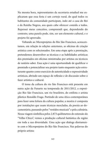 143
Na mesma hora, representantes da secretaria estadual me ex-
plicaram que essa festa é um cortejo rural, do qual todos os
habitantes da comunidade participam, indo até a casa do Rei
e da Rainha Negros, aos quais cabe oferecer comida a todos.
Repensei meus conceitos, compreendi que, dependendo do
contexto, uma panela pode, sim, ser um elemento cultural, e o
projeto foi aprovado.
Voltando ao Microprojetos do Rio São Francisco, acrescen-
tamos, em relação às edições anteriores, as oficinas de criação
artística com os selecionados. Em uma etapa após a premiação,
pretendemos desenvolver as técnicas e as habilidades artísticas
dos premiados em oficinas ministradas por artistas ou técnicos
de notório saber. Essa ação é uma oportunidade de qualificar o
premiado e potencializar seu projeto tanto enquanto ação estru-
turante quanto como exercício de autenticidade e expressividade
artísticas, abrindo um espaço de reflexão e de discussão sobre o
fazer artístico e cultural.
O tema da cultura do rio São Francisco está presente em
outra ação da Funarte na temporada de 2011/2012, a exposi-
ção Rio São Francisco, um rio brasileiro, do estilista e artista
plástico Ronaldo Fraga. Partindo de uma ótica contemporânea
para fazer uma leitura da cultura popular, a mostra é composta
por instalações que usam técnicas mescladas, da poesia ao do-
cumentário, passando pelos “vestidos musicais” e pela culinária.
Nessa viagem simbólica pelos 2.873 quilômetros de extensão do
“Velho Chico”, vemos a produção cultural fantástica da região
em toda a sua diversidade. Uma ação que dialoga diretamen-
te com o Microprojetos do Rio São Francisco. Nas palavras do
próprio artista:
 
