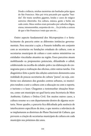 144
Desde a infância, minhas memórias são banhadas pelas águas
do São Francisco. Meu pai vivia pescando por aquelas “ban-
das”. Ele trazia surubins gigantes, lendas e casos do mágico
universo ribeirinho. Era cultura, música, gente e bicho em
cada conto. Meus sonhos eram povoados por caboclos d’água,
uiaras, tutumarambás, serpentes do rio… Eu já tinha a certeza
de que o São Francisco é mais que um rio…
Outro aspecto fundamental dos Microprojetos é o forta-
lecimento da parceria entre as diferentes instâncias governa-
mentais. Para executar a ação, a Funarte trabalha em conjunto
com as secretarias ou fundações estaduais de cultura, com as
secretarias municipais de cultura e com outros ministérios ou
entidades vinculadas atuantes na região. Esses parceiros atuam
mobilizando os proponentes potenciais, difundindo o edital,
colaborando na escolha de cidades-polo e na elaboração do cro-
nograma para a realização das oficinas, entre outras tarefas. Um
diagnóstico feito a partir das edições anteriores demonstra uma
realidade de poucas secretarias de cultura “puras”, ou seja, con-
forme nos afastamos dos grandes centros urbanos, os municí-
pios tendem a unir a cultura com a educação ou com o esporte,
o turismo e o lazer. Chegamos a testemunhar situações bizar-
ras, como um município no qual havia uma Secretaria de Meio
Ambiente, Cultura e Defesa Civil. Em muitos outros casos, a
cultura resume-se a um departamento dentro de alguma secre-
taria. Nesse quadro, a parceria fica dificultada pela ausência de
interlocutores específicos da área, o que mostra a relevância de
se implantarem as diretrizes do Plano Nacional de Cultura, que
preveem a criação de secretarias municipais de cultura em cada
município nos próximos dez anos.
 