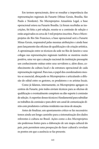 145
Em termos operacionais, deve-se ressaltar a importância das
representações regionais da Funarte (Minas Gerais, Brasília, São
Paulo e Nordeste). No Microprojetos Amazônia Legal, a base
operacional estava na Funarte Brasília. Lá foram recebidas as ins-
crições, foi feita a pré-seleção, reuniu-se a comissão de seleção e
estão arquivados os cerca de 3 mil projetos inscritos. Para o Micro-
projetos do Rio São Francisco, a base operacional será a Funarte
Minas Gerais, responsável pelas mesmas atribuições e ainda base
para lançamento das oficinas de qualificação e de criação artística.
A aproximação entre os técnicos da sede no Rio de Janeiro e seus
colegas nas representações regionais também se mostrou muito
positiva, uma vez que a atuação nacional da instituição pressupõe
um conhecimento mútuo entre seus servidores e, além disso, co-
nhecimento da cultura local e da estrutura operacional de cada
representação regional. Para isso, o papel dos coordenadores mos-
tra-se essencial, abraçando os Microprojetos e articulando a difu-
são do edital entre os gestores, os produtores e os artistas locais.
Como já falamos, internamente, os Microprojetos agregam os
centros da Funarte, pois todos enviam técnicos para as oficinas de
qualificação e eventualmente compõem ou dão suporte à comissão
de seleção. A expertise desses técnicos é fundamental para subsidiar
os trabalhos da comissão e para abrir um canal de comunicação di-
reto com produtores e artistas residentes nas áreas de atuação.
Antes de finalizar, um apontamento crítico se faz necessário:
temos ainda um longo caminho para a sistematização dos dados
referentes à cultura no Brasil. Ações como a dos Microprojetos
são poderosas fontes para a elaboração de um mapa cultural do
país, pois permitem uma prospecção do fazer cultural e revelam
os pontos em que a ausência se faz presente.
 