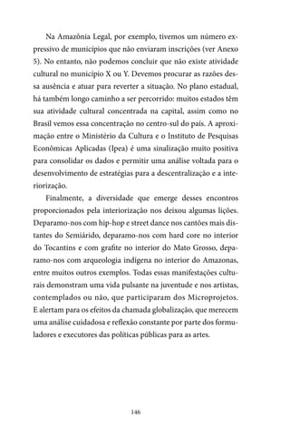 146
Na Amazônia Legal, por exemplo, tivemos um número ex-
pressivo de municípios que não enviaram inscrições (ver Anexo
5). No entanto, não podemos concluir que não existe atividade
cultural no município X ou Y. Devemos procurar as razões des-
sa ausência e atuar para reverter a situação. No plano estadual,
há também longo caminho a ser percorrido: muitos estados têm
sua atividade cultural concentrada na capital, assim como no
Brasil vemos essa concentração no centro-sul do país. A aproxi-
mação entre o Ministério da Cultura e o Instituto de Pesquisas
Econômicas Aplicadas (Ipea) é uma sinalização muito positiva
para consolidar os dados e permitir uma análise voltada para o
desenvolvimento de estratégias para a descentralização e a inte-
riorização.
Finalmente, a diversidade que emerge desses encontros
proporcionados pela interiorização nos deixou algumas lições.
Deparamo-nos com hip-hop e street dance nos cantões mais dis-
tantes do Semiárido, deparamo-nos com hard core no interior
do Tocantins e com grafite no interior do Mato Grosso, depa-
ramo-nos com arqueologia indígena no interior do Amazonas,
entre muitos outros exemplos. Todas essas manifestações cultu-
rais demonstram uma vida pulsante na juventude e nos artistas,
contemplados ou não, que participaram dos Microprojetos.
E alertam para os efeitos da chamada globalização, que merecem
uma análise cuidadosa e reflexão constante por parte dos formu-
ladores e executores das políticas públicas para as artes.
 