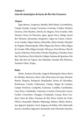147
Anexo 1
Lista de municípios da bacia do Rio São Francisco
Alagoas
Água Branca, Arapiraca, Batalha, Belo Monte, Cacimbinhas,
Campo Grande, Canapi, Carneiros, Coruripe, Craíbas, Delmiro
Gouveia, Dois Riachos, Estrela de Alagoas, Feira Grande, Feliz
Deserto, Girau do Ponciano, Igaci, Igreja Nova, Inhapi, Jacaré
dos Homens, Jaramataia, Junqueiro, Lagoa da Canoa, Limoei-
ro de Anadia, Major Isidoro, Maravilha, Mata Grande, Minador
do Negrão, Monteirópolis, Olho d’Água das Flores, Olho d’Água
do Casado, Olho d’Água Grande, Olivença, Ouro Branco, Pão de
Açúcar, Palestina, Pariconha, Penedo, Piaçabuçu, Piranhas, Poço
das Trincheiras, Porto Real do Colégio, Santana do Ipanema, São
Brás, São José da Tapera, São Sebastião, Senador Rui Palmeira,
Teotônio Vilela, Traipu.
Bahia
Abaré, América Dourada, Angical, Baianópolis, Barra, Barra
do Mendes, Barreiras, Barro Alto, Bom Jesus da Lapa, Boninal,
Bonito, Boquira, Botuporã, Brejolândia, Brotas de Macaúbas,
Buritirama, Caetité, Cafarnaum, Campo Alegre de Lourdes,
Campo Formoso, Canápolis, Canarana, Candiba, Carinhanha,
Casa Nova, Catolândia, Caturama, Central, Chorrochó, Cocos,
Coribe, Correntina, Cotegipe, Cristópolis, Curaçá, Érico Car-
doso, Feira da Mata, Formosa do Rio Preto, Gentio do Ouro,
Glória, Guanambi, Ibipeba, Ibipitanga, Ibitiara, Ibititá, Ibotira-
ma, Igaporã, Ipupiara, Irecê, Itaguaçu da Bahia, Iuiú, Jaborandi,
Jacaraci, Jacobina, Jaguarari, Jeremoabo, João Dourado, Juazeiro,
 