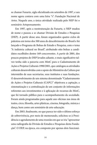 14
se chamar Funarte, sigla oficializada em setembro de 1997, e seu
nome agora contava com uma letra “s”: Fundação Nacional de
Artes. Naquele ano, a única atividade realizada pelo NEP foi o
seminário Artepensamento.
Em 1997, após a reestruturação da Funarte, o NEP mudou
de nome e passou a se chamar Divisão de Estudos e Pesquisas
(DEP). A partir desse ano, foram organizados quatro ciclos de
palestras em torno dos 500 anos do descobrimento do Brasil e foi
lançado o Programa de Bolsas de Estudo e Pesquisa, com o tema
“A indústria cultural no Brasil”, atribuindo oito bolsas a candi-
datos escolhidos dentre 169 concorrentes. A partir de 2001, dos
poucos projetos do DEP levados adiante, o mais significativo tal-
vez tenha sido a parceria com MinC para o Cadastramento de
Ações e Projetos Culturais 1990/2001, que catalogou as atividades
culturais desenvolvidas com o apoio do Ministério da Cultura por
intermédio de suas secretarias, seus institutos e suas fundações.
O desenvolvimento de um sistema denominado “Cadastramento
de Ações e Projetos Culturais (CAPC)” objetivava a captação, a
sistematização e a centralização de um conjunto de informações
referentes aos investimentos e à aplicação de recursos do MinC,
que foi tornado público para o acompanhamento da sociedade.
Foram ainda programadas para aquele ano oficinas nas áreas de
teatro, circo, filosofia, artes plásticas, cinema, fotografia, música e
dança, bem como um seminário de arte-educação.
Em 2003, finalmente, no que parece ter sido o último esforço
de sobrevivência, por meio de memorando, solicitou-se à Presi-
dência o agendamento de uma reunião em que se iria “apresentar
uma radiografia da Divisão de Estudos e Pesquisas desta Funda-
ção”. O DEP, na época, era composto por apenas dois funcioná-
 