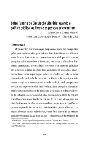 154
Bolsa Funarte de Circulação Literária: quando a
política pública, os livros e as pessoas se encontram
Aline Cântia Corrêa Miguel1
(com Luiz Carlos Lopes Dinuci2
– Chicó do Céu)
Introdução
O “fomento” é um tema que perpassa as questões e angústias
pelas quais minha vida profissional tem transitado nos últimos
anos. Minha formação em comunicação social, paralela a uma
pesquisa sobre memória e literatura, me levou a descobrir his-
tórias individuais, necessidades coletivas e iniciativas culturais
em diversos lugares do país. Isso começou há dez anos, quan-
do fui fazer uma reportagem sobre os modos de vida de uma
comunidade quilombola no norte de Goiás e lá fiquei por sete
meses – registrando contos e cantos da tradição oral, que perma-
neciam no repertório dos mais velhos. Essa pesquisa posterior-
mente virou dissertação de mestrado defendida no departamen-
to de Estudos Literários da UFMG, que resultou, além de em um
trabalho acadêmico, também em um livro e um vídeo para ser
distribuído nas escolas da comunidade. Após essa experiência,
que começou de forma muito mais intuitiva que acadêmica, co-
mecei a buscar outras referências, e esse foi o caminho que tracei
como profissional da comunicação – coordenação de projetos de
1
Aline Cântia Corrêa Miguel é integrante do Instituto Cultural Abra Palavra.
2
Luiz Carlos Lopes Dinuci, conhecido como Chicó do Céu, é integrante do Instituto Cul-
tural Abra Palavra.
 