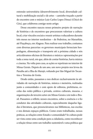 155
extensão universitária (desenvolvimento local, diversidade cul-
tural e mobilização social) e de artes – caminho traçado a partir
do encontro com o músico Luiz Carlos Lopes Dinuci (Chicó do
Céu), que colaborou comigo neste artigo.
Desse encontro nasceu nosso primeiro projeto de narração
de histórias e de encontros que procuraram valorizar a cultura
local, criar vínculos sociais e reunir artistas e educadores durante
três meses no interior nordestino – de Pedreiras, no Maranhão,
até Piaçabuçu, em Alagoas. Para realizar esse trabalho, contamos
com diversas parcerias: os governos municipais forneciam hos-
pedagem, alimentação e transporte até a próxima cidade e nós
articulávamos oficinas de literatura e música e apresentações por
toda a zona rural, em que, além de contar histórias, havia música
e cinema. Na volta para casa, as ações se repetiram no interior de
Minas Gerais. Depois de um ano, um novo projeto nos levou da
Paraíba até a Ilha do Marajó, voltando por São Miguel do Tocan-
tins e Teresina de Goiás.
Desde então, passamos a nos dedicar exclusivamente às ati-
vidades de narração de histórias, música e memória, realizadas
junto a comunidades e com apoio de editoras, prefeituras, es-
colas das redes pública e privada, centros culturais, museus, e
organizações do terceiro setor em Minas Gerais e em todo o Bra-
sil. Passamos a refletir, nesses encontros, sobre a essência e o fio
condutor das atividades culturais, especialmente daquelas liga-
das à literatura, que presenciávamos nas bibliotecas, nas escolas
e nos demais espaços públicos. Como eram trabalhadas, nessas
práticas, as relações entre Estado e comunidade? Se cultura pode
ser vista como uma condição para a cidadania, como reconhecer
a relação tênue entre um trabalho sustentável e uma política que
 