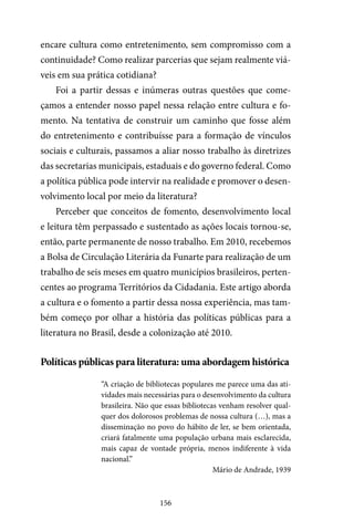 156
encare cultura como entretenimento, sem compromisso com a
continuidade? Como realizar parcerias que sejam realmente viá-
veis em sua prática cotidiana?
Foi a partir dessas e inúmeras outras questões que come-
çamos a entender nosso papel nessa relação entre cultura e fo-
mento. Na tentativa de construir um caminho que fosse além
do entretenimento e contribuísse para a formação de vínculos
sociais e culturais, passamos a aliar nosso trabalho às diretrizes
das secretarias municipais, estaduais e do governo federal. Como
a política pública pode intervir na realidade e promover o desen-
volvimento local por meio da literatura?
Perceber que conceitos de fomento, desenvolvimento local
e leitura têm perpassado e sustentado as ações locais tornou-se,
então, parte permanente de nosso trabalho. Em 2010, recebemos
a Bolsa de Circulação Literária da Funarte para realização de um
trabalho de seis meses em quatro municípios brasileiros, perten-
centes ao programa Territórios da Cidadania. Este artigo aborda
a cultura e o fomento a partir dessa nossa experiência, mas tam-
bém começo por olhar a história das políticas públicas para a
literatura no Brasil, desde a colonização até 2010.
Políticas públicas para literatura: uma abordagem histórica
“A criação de bibliotecas populares me parece uma das ati-
vidades mais necessárias para o desenvolvimento da cultura
brasileira. Não que essas bibliotecas venham resolver qual-
quer dos dolorosos problemas de nossa cultura (…), mas a
disseminação no povo do hábito de ler, se bem orientada,
criará fatalmente uma população urbana mais esclarecida,
mais capaz de vontade própria, menos indiferente à vida
nacional.”
Mário de Andrade, 1939
 