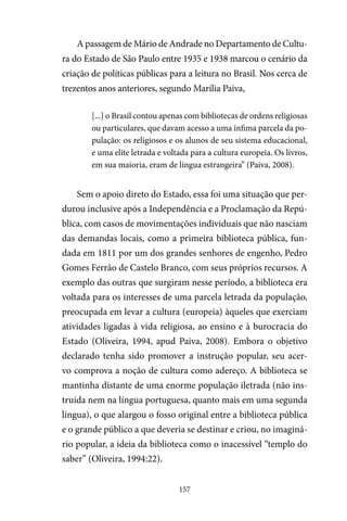157
A passagem de Mário de Andrade no Departamento de Cultu-
ra do Estado de São Paulo entre 1935 e 1938 marcou o cenário da
criação de políticas públicas para a leitura no Brasil. Nos cerca de
trezentos anos anteriores, segundo Marília Paiva,
[...] o Brasil contou apenas com bibliotecas de ordens religiosas
ou particulares, que davam acesso a uma ínfima parcela da po-
pulação: os religiosos e os alunos de seu sistema educacional,
e uma elite letrada e voltada para a cultura europeia. Os livros,
em sua maioria, eram de língua estrangeira” (Paiva, 2008).
Sem o apoio direto do Estado, essa foi uma situação que per-
durou inclusive após a Independência e a Proclamação da Repú-
blica, com casos de movimentações individuais que não nasciam
das demandas locais, como a primeira biblioteca pública, fun-
dada em 1811 por um dos grandes senhores de engenho, Pedro
Gomes Ferrão de Castelo Branco, com seus próprios recursos. A
exemplo das outras que surgiram nesse período, a biblioteca era
voltada para os interesses de uma parcela letrada da população,
preocupada em levar a cultura (europeia) àqueles que exerciam
atividades ligadas à vida religiosa, ao ensino e à burocracia do
Estado (Oliveira, 1994, apud Paiva, 2008). Embora o objetivo
declarado tenha sido promover a instrução popular, seu acer-
vo comprova a noção de cultura como adereço. A biblioteca se
mantinha distante de uma enorme população iletrada (não ins-
truída nem na língua portuguesa, quanto mais em uma segunda
língua), o que alargou o fosso original entre a biblioteca pública
e o grande público a que deveria se destinar e criou, no imaginá-
rio popular, a ideia da biblioteca como o inacessível “templo do
saber” (Oliveira, 1994:22).
 
