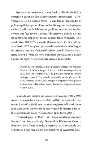 158
Esse cenário permaneceu até o final da década de 1920 e
somente a partir de dois acontecimentos importantes – a Re-
volução de 30 e o Estado Novo – é que foram inauguradas as
políticas públicas para cultura no Brasil e o primeiro órgão para
efetivar “políticas de bibliotecas públicas, mecanismos institu-
cionais que facultavam o compartilhamento, a difusão e o uso
da informação disponível para as comunidades” (Oliveira, 1994,
apud Paiva, 2008). Por meio do Decreto-Lei n. 93, de 21 de de-
zembro de 1937, em pleno governo ditatorial de Getúlio Vargas,
foi criado o Instituto Nacional do Livro, quando Gustavo Capa-
nema estava à frente do novo ministério de Educação e Saúde.
Capanema expôs os motivos para criação do instituto:
O livro é, sem dúvida, a mais poderosa criação do engenho
humano. A influência que ele exerce, sob todos os pontos de
vista, não tem contraste. (…) É, portanto, dever do estado,
proteger o livro (…) vigilando no sentido de que ele seja, não
o instrumento do mal, mas sempre o inspirador dos grandes
sentimentos e das nobres causas humanas. (Capanema, apud
Araújo, 2002:31)
Resultado dos debates que ocorreram nos anos 1920 e 1930
sobre o sistema educacional brasileiro, o INL, num primeiro mo-
mento (de 1937 a 1945), centrou sua atuação na política do livro,
idealizado como um veículo de preservação da história e dos va-
lores culturais do Brasil (Araújo, 2002, apud Paiva, 2008).
Décadas depois, em 1960 e 1961, foram criadas a Campanha
Nacional do Livro e o Serviço Nacional de Bibliotecas. Como o
Estado estava à frente de tudo, a participação da sociedade civil
se limitava à presença de um dos membros da Academia Brasi-
 