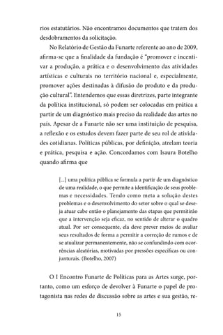 15
rios estatutários. Não encontramos documentos que tratem dos
desdobramentos da solicitação.
No Relatório de Gestão da Funarte referente ao ano de 2009,
afirma-se que a finalidade da fundação é “promover e incenti-
var a produção, a prática e o desenvolvimento das atividades
artísticas e culturais no território nacional e, especialmente,
promover ações destinadas à difusão do produto e da produ-
ção cultural”. Entendemos que essas diretrizes, parte integrante
da política institucional, só podem ser colocadas em prática a
partir de um diagnóstico mais preciso da realidade das artes no
país. Apesar de a Funarte não ser uma instituição de pesquisa,
a reflexão e os estudos devem fazer parte de seu rol de ativida-
des cotidianas. Políticas públicas, por definição, atrelam teoria
e prática, pesquisa e ação. Concordamos com Isaura Botelho
quando afirma que
[...] uma política pública se formula a partir de um diagnóstico
de uma realidade, o que permite a identificação de seus proble-
mas e necessidades. Tendo como meta a solução destes
problemas e o desenvolvimento do setor sobre o qual se dese-
ja atuar cabe então o planejamento das etapas que permitirão
que a intervenção seja eficaz, no sentido de alterar o quadro
atual. Por ser consequente, ela deve prever meios de avaliar
seus resultados de forma a permitir a correção de rumos e de
se atualizar permanentemente, não se confundindo com ocor-
rências aleatórias, motivadas por pressões específicas ou con-
junturais. (Botelho, 2007)
O I Encontro Funarte de Políticas para as Artes surge, por-
tanto, como um esforço de devolver à Funarte o papel de pro-
tagonista nas redes de discussão sobre as artes e sua gestão, re-
 
