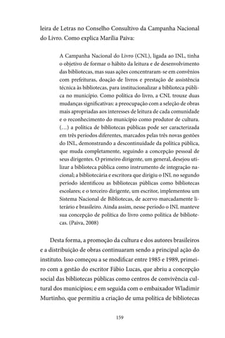 159
leira de Letras no Conselho Consultivo da Campanha Nacional
do Livro. Como explica Marília Paiva:
A Campanha Nacional do Livro (CNL), ligada ao INL, tinha
o objetivo de formar o hábito da leitura e de desenvolvimento
das bibliotecas, mas suas ações concentraram-se em convênios
com prefeituras, doação de livros e prestação de assistência
técnica às bibliotecas, para institucionalizar a biblioteca públi-
ca no município. Como política do livro, a CNL trouxe duas
mudanças significativas: a preocupação com a seleção de obras
mais apropriadas aos interesses de leitura de cada comunidade
e o reconhecimento do município como produtor de cultura.
(…) a política de bibliotecas públicas pode ser caracterizada
em três períodos diferentes, marcados pelas três novas gestões
do INL, demonstrando a descontinuidade da política pública,
que muda completamente, seguindo a concepção pessoal de
seus dirigentes. O primeiro dirigente, um general, desejou uti-
lizar a biblioteca pública como instrumento de integração na-
cional; a bibliotecária e escritora que dirigiu o INL no segundo
período identificou as bibliotecas públicas como bibliotecas
escolares; e o terceiro dirigente, um escritor, implementou um
Sistema Nacional de Bibliotecas, de acervo marcadamente li-
terário e brasileiro. Ainda assim, nesse período o INL manteve
sua concepção de política do livro como política de bibliote-
cas. (Paiva, 2008)
Desta forma, a promoção da cultura e dos autores brasileiros
e a distribuição de obras continuaram sendo a principal ação do
instituto. Isso começou a se modificar entre 1985 e 1989, primei-
ro com a gestão do escritor Fábio Lucas, que abriu a concepção
social das bibliotecas públicas como centros de convivência cul-
tural dos municípios; e em seguida com o embaixador Wladimir
Murtinho, que permitiu a criação de uma política de bibliotecas
 