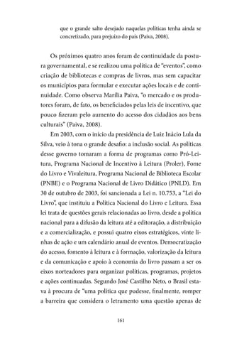 161
que o grande salto desejado naquelas políticas tenha ainda se
concretizado, para prejuízo do país (Paiva, 2008).
Os próximos quatro anos foram de continuidade da postu-
ra governamental, e se realizou uma política de “eventos”, como
criação de bibliotecas e compras de livros, mas sem capacitar
os municípios para formular e executar ações locais e de conti-
nuidade. Como observa Marília Paiva, “o mercado e os produ-
tores foram, de fato, os beneficiados pelas leis de incentivo, que
pouco fizeram pelo aumento do acesso dos cidadãos aos bens
culturais” (Paiva, 2008).
Em 2003, com o início da presidência de Luiz Inácio Lula da
Silva, veio à tona o grande desafio: a inclusão social. As políticas
desse governo tomaram a forma de programas como Pró-Lei-
tura, Programa Nacional de Incentivo à Leitura (Proler), Fome
do Livro e Vivaleitura, Programa Nacional de Biblioteca Escolar
(PNBE) e o Programa Nacional de Livro Didático (PNLD). Em
30 de outubro de 2003, foi sancionada a Lei n. 10.753, a “Lei do
Livro”, que instituiu a Política Nacional do Livro e Leitura. Essa
lei trata de questões gerais relacionadas ao livro, desde a política
nacional para a difusão da leitura até a editoração, a distribuição
e a comercialização, e possui quatro eixos estratégicos, vinte li-
nhas de ação e um calendário anual de eventos. Democratização
do acesso, fomento à leitura e à formação, valorização da leitura
e da comunicação e apoio à economia do livro passam a ser os
eixos norteadores para organizar políticas, programas, projetos
e ações continuadas. Segundo José Castilho Neto, o Brasil esta-
va à procura de “uma política que pudesse, finalmente, romper
a barreira que considera o letramento uma questão apenas de
 