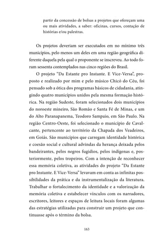 163
partir da concessão de bolsas a projetos que ofereçam uma
ou mais atividades, a saber: oficinas, cursos, contação de
histórias e/ou palestras.
Os projetos deveriam ser executados em no mínimo três
municípios, pelo menos um deles em uma região geográfica di-
ferente daquela pela qual o proponente se inscreveu. Ao todo fo-
ram sessenta contemplados nas cinco regiões do Brasil.
O projeto “Da Estante pro Instante. E Vice-Versa”, pro-
posto e realizado por mim e pelo músico Chicó do Céu, foi
pensado sob a ótica dos programas básicos de cidadania, atin-
gindo quatro municípios unidos pela mesma formação histó-
rica. Na região Sudeste, foram selecionados dois municípios
do noroeste mineiro, São Romão e Santa Fé de Minas, e um
do Alto Paranapanema, Teodoro Sampaio, em São Paulo. Na
região Centro-Oeste, foi selecionado o município de Caval-
cante, pertencente ao território da Chapada dos Veadeiros,
em Goiás. São municípios que carregam identidade histórica
e coesão social e cultural advindas da herança deixada pelos
bandeirantes, pelos negros fugidios, pelos indígenas e, pos-
teriormente, pelos tropeiros. Com a intenção de reconhecer
essa memória coletiva, as atividades do projeto “Da Estante
pro Instante. E Vice-Versa” levavam em conta as infinitas pos-
sibilidades da prática e da instrumentalização da literatura.
Trabalhar o fortalecimento da identidade e a valorização da
memória coletiva e estabelecer vínculos com os narradores,
escritores, leitores e espaços de leitura locais foram algumas
das estratégias utilizadas para construir um projeto que con-
tinuasse após o término da bolsa.
 