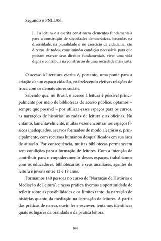 164
Segundo o PNLL/06,
[...] a leitura e a escrita constituem elementos fundamentais
para a construção de sociedades democráticas, baseadas na
diversidade, na pluralidade e no exercício da cidadania; são
direitos de todos, constituindo condição necessária para que
possam exercer seus direitos fundamentais, viver uma vida
digna e contribuir na construção de uma sociedade mais justa.
O acesso à literatura escrita é, portanto, uma ponte para a
criação de um espaço cidadão, estabelecendo efetivas relações de
troca com os demais atores sociais.
Sabendo que, no Brasil, o acesso à leitura é possível princi-
palmente por meio de bibliotecas de acesso público, optamos –
sempre que possível – por utilizar esses espaços para os cursos,
as narrações de histórias, as rodas de leitura e as oficinas. No
entanto, lamentavelmente, muitas vezes encontramos espaços fí-
sicos inadequados, acervos formados de modo aleatório e, prin-
cipalmente, com recursos humanos desqualificados em sua área
de atuação. Por consequência, muitas bibliotecas permanecem
sem condições para a formação de leitores. Com a intenção de
contribuir para o empoderamento desses espaços, trabalhamos
com os educadores, bibliotecários e seus auxiliares, agentes de
leitura e jovens entre 12 e 18 anos.
Formamos 140 pessoas no curso de “Narração de Histórias e
Mediação de Leitura”, e nessa prática tivemos a oportunidade de
refletir sobre as possibilidades e os limites tanto da narração de
histórias quanto da mediação na formação de leitores. A partir
das práticas de narrar, ouvir, ler e escrever, tentamos identificar
quais os lugares da oralidade e da prática leitora.
 