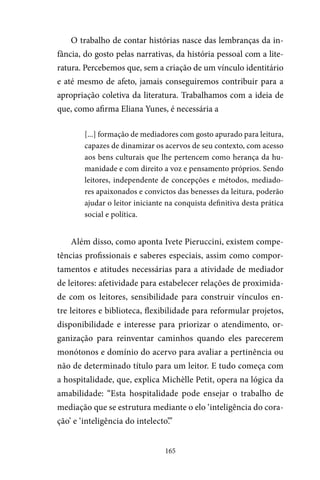 165
O trabalho de contar histórias nasce das lembranças da in-
fância, do gosto pelas narrativas, da história pessoal com a lite-
ratura. Percebemos que, sem a criação de um vínculo identitário
e até mesmo de afeto, jamais conseguiremos contribuir para a
apropriação coletiva da literatura. Trabalhamos com a ideia de
que, como afirma Eliana Yunes, é necessária a
[...] formação de mediadores com gosto apurado para leitura,
capazes de dinamizar os acervos de seu contexto, com acesso
aos bens culturais que lhe pertencem como herança da hu-
manidade e com direito a voz e pensamento próprios. Sendo
leitores, independente de concepções e métodos, mediado-
res apaixonados e convictos das benesses da leitura, poderão
ajudar o leitor iniciante na conquista definitiva desta prática
social e política.
Além disso, como aponta Ivete Pieruccini, existem compe-
tências profissionais e saberes especiais, assim como compor-
tamentos e atitudes necessárias para a atividade de mediador
de leitores: afetividade para estabelecer relações de proximida-
de com os leitores, sensibilidade para construir vínculos en-
tre leitores e biblioteca, flexibilidade para reformular projetos,
disponibilidade e interesse para priorizar o atendimento, or-
ganização para reinventar caminhos quando eles parecerem
monótonos e domínio do acervo para avaliar a pertinência ou
não de determinado título para um leitor. E tudo começa com
a hospitalidade, que, explica Michèlle Petit, opera na lógica da
amabilidade: “Esta hospitalidade pode ensejar o trabalho de
mediação que se estrutura mediante o elo ‘inteligência do cora-
ção’ e ‘inteligência do intelecto’.”
 