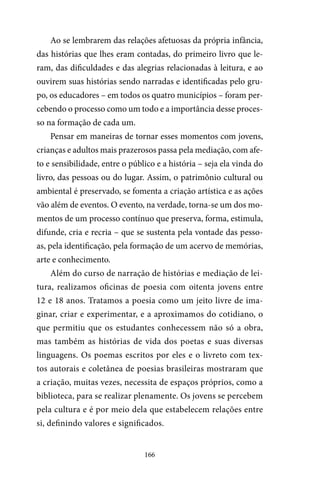 166
Ao se lembrarem das relações afetuosas da própria infância,
das histórias que lhes eram contadas, do primeiro livro que le-
ram, das dificuldades e das alegrias relacionadas à leitura, e ao
ouvirem suas histórias sendo narradas e identificadas pelo gru-
po, os educadores – em todos os quatro municípios – foram per-
cebendo o processo como um todo e a importância desse proces-
so na formação de cada um.
Pensar em maneiras de tornar esses momentos com jovens,
crianças e adultos mais prazerosos passa pela mediação, com afe-
to e sensibilidade, entre o público e a história – seja ela vinda do
livro, das pessoas ou do lugar. Assim, o patrimônio cultural ou
ambiental é preservado, se fomenta a criação artística e as ações
vão além de eventos. O evento, na verdade, torna-se um dos mo-
mentos de um processo contínuo que preserva, forma, estimula,
difunde, cria e recria – que se sustenta pela vontade das pesso-
as, pela identificação, pela formação de um acervo de memórias,
arte e conhecimento.
Além do curso de narração de histórias e mediação de lei-
tura, realizamos oficinas de poesia com oitenta jovens entre
12 e 18 anos. Tratamos a poesia como um jeito livre de ima-
ginar, criar e experimentar, e a aproximamos do cotidiano, o
que permitiu que os estudantes conhecessem não só a obra,
mas também as histórias de vida dos poetas e suas diversas
linguagens. Os poemas escritos por eles e o livreto com tex-
tos autorais e coletânea de poesias brasileiras mostraram que
a criação, muitas vezes, necessita de espaços próprios, como a
biblioteca, para se realizar plenamente. Os jovens se percebem
pela cultura e é por meio dela que estabelecem relações entre
si, definindo valores e significados.
 