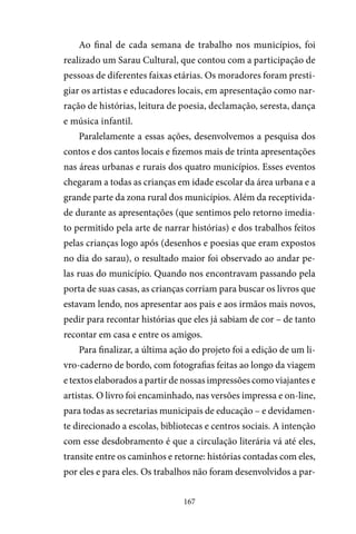 167
Ao final de cada semana de trabalho nos municípios, foi
realizado um Sarau Cultural, que contou com a participação de
pessoas de diferentes faixas etárias. Os moradores foram presti-
giar os artistas e educadores locais, em apresentação como nar-
ração de histórias, leitura de poesia, declamação, seresta, dança
e música infantil.
Paralelamente a essas ações, desenvolvemos a pesquisa dos
contos e dos cantos locais e fizemos mais de trinta apresentações
nas áreas urbanas e rurais dos quatro municípios. Esses eventos
chegaram a todas as crianças em idade escolar da área urbana e a
grande parte da zona rural dos municípios. Além da receptivida-
de durante as apresentações (que sentimos pelo retorno imedia-
to permitido pela arte de narrar histórias) e dos trabalhos feitos
pelas crianças logo após (desenhos e poesias que eram expostos
no dia do sarau), o resultado maior foi observado ao andar pe-
las ruas do município. Quando nos encontravam passando pela
porta de suas casas, as crianças corriam para buscar os livros que
estavam lendo, nos apresentar aos pais e aos irmãos mais novos,
pedir para recontar histórias que eles já sabiam de cor – de tanto
recontar em casa e entre os amigos.
Para finalizar, a última ação do projeto foi a edição de um li-
vro-caderno de bordo, com fotografias feitas ao longo da viagem
e textos elaborados a partir de nossas impressões como viajantes e
artistas. O livro foi encaminhado, nas versões impressa e on-line,
para todas as secretarias municipais de educação – e devidamen-
te direcionado a escolas, bibliotecas e centros sociais. A intenção
com esse desdobramento é que a circulação literária vá até eles,
transite entre os caminhos e retorne: histórias contadas com eles,
por eles e para eles. Os trabalhos não foram desenvolvidos a par-
 