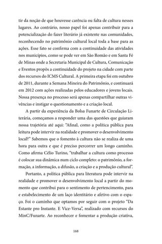 168
tir da noção de que houvesse carência ou falta de cultura nesses
lugares. Ao contrário, nosso papel foi apenas contribuir para a
potencialização do fazer literário já existente nas comunidades,
reconhecendo no patrimônio cultural local toda a base para as
ações. Esse fato se confirma com a continuidade das atividades
nos municípios, como se pode ver em São Romão e em Santa Fé
de Minas onde a Secretaria Municipal de Cultura, Comunicação
e Eventos propôs a continuidade do projeto na cidade com parte
dos recursos do ICMS Cultural. A primeira etapa foi em outubro
de 2011, durante a Semana Mineira do Patrimônio, e continuará
em 2012 com ações realizadas pelos educadores e jovens locais.
Nossa presença no processo será apenas compartilhar outras vi-
vências e instigar o questionamento e a criação local.
A partir da experiência da Bolsa Funarte de Circulação Li-
terária, começamos a responder uma das questões que guiaram
nossa trajetória até aqui: “Afinal, como a política pública para
leitura pode intervir na realidade e promover o desenvolvimento
local?” Sabemos que o fomento à cultura não se realiza de uma
hora para outra e que é preciso percorrer um longo caminho.
Como afirma Célio Turino, “trabalhar a cultura como processo
é colocar sua dinâmica num ciclo completo: o patrimônio, a for-
mação, a informação, a difusão, a criação e a produção cultural”.
Portanto, a política pública para literatura pode intervir na
realidade e promover o desenvolvimento local a partir do mo-
mento que contribui para o sentimento de pertencimento, para
e estabelecimento de um laço identitário e afetivo com o espa-
ço. Foi o caminho que optamos por seguir com o projeto “Da
Estante pro Instante. E Vice-Versa”, realizado com recursos do
MinC/Funarte. Ao reconhecer e fomentar a produção criativa,
 