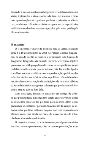 16
forçando a missão institucional de promover o intercâmbio com
várias instituições e atores sociais da área. Ao mesmo tempo,
essa aproximação entre gestores públicos e privados, acadêmi-
cos, produtores culturais e artistas traz para a cena experiências
múltiplas e os desafios a serem superados pela nova gestão pú-
blica colaborativa.
O encontro
O I Encontro Funarte de Políticas para as Artes, realizado
entre 8 e 10 de novembro de 2011 no Palácio Gustavo Capane-
ma, na cidade do Rio de Janeiro, e organizado pelo Centro de
Programas Integrados da Funarte (Cepin), teve como objetivo
promover um diálogo qualificado em torno das políticas empre-
endidas especificamente para as artes no país. Foram divulgados
trabalhos teóricos e práticos no campo das ações políticas, das
reflexões históricas e teóricas sobre as políticas culturais brasilei-
ras, fortalecendo a atuação de instituições de interesse público,
da sociedade civil e de agentes culturais que produzem e difun-
dem a arte no país ou fora dele.
Com essa ação, buscou-se construir um espaço de deba-
te que possibilitasse um encontro direto entre os vários atores
de diferentes cenários das políticas para as artes. Além disso,
pretendeu-se contribuir para o fortalecimento do campo de es-
tudos sobre políticas culturais no país, que vem crescendo nos
últimos anos, mas ainda necessita de novos fóruns de inter-
câmbio e discussão qualificados.
O encontro reuniu cerca de trezentos participantes ouvintes
inscritos, sessenta palestrantes, além de quatro apresentações artís-
 