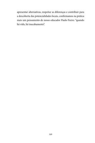 169
apresentar alternativas, respeitar as diferenças e contribuir para
a descoberta das potencialidades locais, confirmamos na prática
mais um pensamento de nosso educador Paulo Freire: “quando
há vida, há inacabamento”.
 