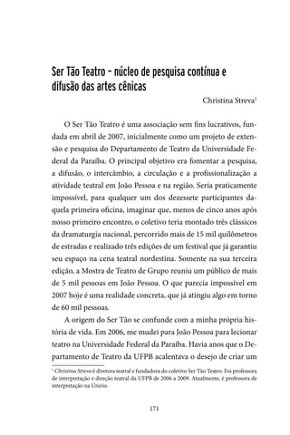 171
Ser Tão Teatro – núcleo de pesquisa contínua e
difusão das artes cênicas
Christina Streva1
O Ser Tão Teatro é uma associação sem fins lucrativos, fun-
dada em abril de 2007, inicialmente como um projeto de exten-
são e pesquisa do Departamento de Teatro da Universidade Fe-
deral da Paraíba. O principal objetivo era fomentar a pesquisa,
a difusão, o intercâmbio, a circulação e a profissionalização a
atividade teatral em João Pessoa e na região. Seria praticamente
impossível, para qualquer um dos dezessete participantes da-
quela primeira oficina, imaginar que, menos de cinco anos após
nosso primeiro encontro, o coletivo teria montado três clássicos
da dramaturgia nacional, percorrido mais de 15 mil quilômetros
de estradas e realizado três edições de um festival que já garantiu
seu espaço na cena teatral nordestina. Somente na sua terceira
edição, a Mostra de Teatro de Grupo reuniu um público de mais
de 5 mil pessoas em João Pessoa. O que parecia impossível em
2007 hoje é uma realidade concreta, que já atingiu algo em torno
de 60 mil pessoas.
A origem do Ser Tão se confunde com a minha própria his-
tória de vida. Em 2006, me mudei para João Pessoa para lecionar
teatro na Universidade Federal da Paraíba. Havia anos que o De-
partamento de Teatro da UFPB acalentava o desejo de criar um
1
Christina Streva é diretora teatral e fundadora do coletivo Ser Tão Teatro. Foi professora
de interpretação e direção teatral da UFPB de 2006 a 2009. Atualmente, é professora de
interpretação na Unirio.
 