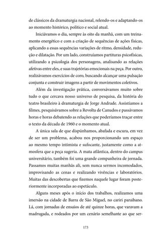 173
de clássicos da dramaturgia nacional, relendo-os e adaptando-os
ao momento histórico, político e social atual.
Iniciávamos o dia, sempre às oito da manhã, com um treina-
mento energético e com a criação de sequências de ações físicas,
aplicando a essas sequências variações de ritmo, densidade, redu-
ção e dilatação. Por um lado, construíamos partituras psicofísicas,
utilizando a psicologia dos personagens, analisando as relações
afetivas entre eles, e suas trajetórias emocionais na peça. Por outro,
realizávamos exercícios de coro, buscando alcançar uma pulsação
conjunta e construir imagens a partir de movimentos coletivos.
Além da investigação prática, conversávamos muito sobre
tudo o que cercava nosso universo de pesquisa, da história do
teatro brasileiro à dramaturgia de Jorge Andrade. Assistíamos a
filmes, pesquisávamos sobre a Revolta de Canudos e passávamos
horas e horas debatendo as relações que poderíamos traçar entre
o texto da década de 1960 e o momento atual.
A única sala de que dispúnhamos, abafada e escura, em vez
de ser um problema, acabou nos proporcionando um espaço
ao mesmo tempo intimista e sufocante, justamente como a at-
mosfera que a peça sugeria. A mata atlântica, dentro do campus
universitário, também foi uma grande companheira de jornada.
Passamos muitas manhãs ali, sem nunca sermos incomodados,
improvisando as cenas e realizando vivências e laboratórios.
Muitas das descobertas que fizemos naquele lugar foram poste-
riormente incorporadas ao espetáculo.
Alguns meses após o início dos trabalhos, realizamos uma
imersão na cidade de Barra de São Miguel, no cariri paraibano.
Lá, com jornadas de ensaios de até quinze horas, que varavam a
madrugada, e rodeados por um cenário semelhante ao que ser-
 