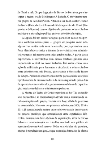 175
de Natal, e pelo Grupo Bagaceira de Teatro, de Fortaleza, para in-
tegrar o recém-criado Movimento A Lapada. O movimento reu-
nia grupos da Paraíba (Piollin, Alfenim e Ser Tão), do Rio Grande
do Norte (Estandarte e Clowns de Shakespeare) e do Ceará (Ba-
gaceira e Máquina) com o objetivo de promover o intercâmbio
artístico e a articulação política entre os coletivos da região.
A Lapada foi um divisor de águas para o Ser Tão ao nos per-
mitir conhecer nossos pares – grupos de pesquisa como nós,
alguns com muito mais anos de estrada, que já possuíam uma
forte identidade artística e formas de se viabilizarem adminis-
trativamente, até mesmo com sedes estabelecidas. A partir dessa
experiência, o intercâmbio com outros coletivos ganhou uma
importância central no nosso trabalho. Foi assim, como uma
ação de militância para fomentar a circulação e o intercâmbio
entre coletivos em João Pessoa, que criamos a Mostra de Teatro
de Grupo. Passamos a trazer anualmente para a cidade coletivos
e profissionais de outros estados e de outras regiões do país, a fim
de apresentarem espetáculos, promoverem oficinas de capacita-
ção, mediarem debates e ministrarem palestras.
A Mostra de Teatro de Grupo permitiu ao Ser Tão expandir
seus horizontes e, ao mesmo tempo, dividir com a comunidade lo-
cal as conquistas do grupo, criando uma base sólida de parceiros
na comunidade. Nas suas três primeiras edições, em 2008, 2010 e
2011, já passaram pela mostra onze coletivos teatrais importantes
no cenário brasileiro, que apresentaram vinte espetáculos dife-
rentes, ministraram doze oficinas de capacitação, além de vários
debates e demonstrações de trabalho, reunindo um público de
aproximadamente 9 mil pessoas. Todas as atividades são gratuitas,
abertas à população em geral, o que estimula a formação de plateia
 