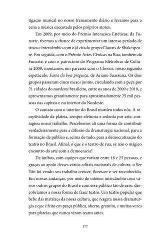 177
tigação musical no nosso treinamento diário e levamos para a
cena a música executada pelos próprios atores.
Em 2009, por meio do Prêmio Interações Estéticas, da Fu-
narte, tivemos a chance de experimentar um intenso período de
troca e intercâmbio com o já citado grupo Clowns de Shakespea-
re. Em seguida, com o Prêmio Artes Cênicas na Rua, também da
Funarte, e com o patrocínio do Programa Eletrobras de Cultu-
ra 2009, montamos, em parceira com o Clowns, nosso segundo
espetáculo, Farsa da boa preguiça, de Ariano Suassuna. Os dois
grupos passaram cinco meses juntos, circulando com a peça por
21 cidades do nordeste brasileiro, entre os anos de 2009 e 2010, e
apresentamos gratuitamente para aproximadamente 25 mil pes-
soas nas capitais e no interior do Nordeste.
O contato com o interior do Brasil mordeu todos nós. A re-
ceptividade da plateia, sempre afetuosa e sedenta por arte, con-
tagiou nosso trabalho. Percebemos ali uma forma de contribuir
verdadeiramente para a difusão da dramaturgia nacional, para a
formação de público e, acima de tudo, para a democratização do
teatro no Brasil. Afinal, o que é o teatro de rua, se não o mágico
encontro da arte com a democracia?
De ônibus, com equipes que variam entre 18 e 25 pessoas, e
graças ao apoio desses vários editais nacionais de cultura, o Ser
Tão foi vendo seu trabalho crescer, florescer e ser reconhecido.
Em nossas andanças, por meio de intenso intercâmbio com vá-
rios outros grupos do Brasil e com esse público tão diverso, des-
cobríamos a nossa forma de fazer teatro. Um teatro popular que
bebe das matrizes da nossa cultura, que resgata nossa dramatur-
gia e que é feito em praça pública, aberto, gratuito, e muitas vezes
para plateias que nunca viram teatro antes.
 