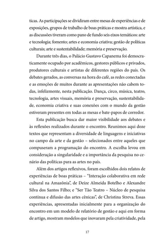 17
ticas. As participações se dividiram entre mesas de experiências e de
exposições, grupos de trabalho de boas práticas e mostra artística, e
as discussões tiveram como pano de fundo seis eixos temáticos: arte
e tecnologia; fomento; artes e economia criativa; gestão de políticas
culturais; arte e sustentabilidade; memória e preservação.
Durante três dias, o Palácio Gustavo Capanema foi democra-
ticamente ocupado por acadêmicos, gestores públicos e privados,
produtores culturais e artistas de diferentes regiões do país. Os
debates gerados, as conversas na hora do café, as redes conectadas
e as emoções de muitos durante as apresentações não cabem to-
das, infelizmente, nesta publicação. Dança, circo, música, teatro,
tecnologia, artes visuais, memória e preservação, sustentabilida-
de, economia criativa e suas conexões com o mundo da gestão
estiveram presentes em todas as mesas e bate-papos de corredor.
Esta publicação busca dar maior visibilidade aos debates e
às reflexões realizados durante o encontro. Reunimos aqui doze
textos que representam a diversidade de linguagens e iniciativas
no campo da arte e da gestão – selecionados entre aqueles que
compuseram a programação do encontro. A escolha levou em
consideração a singularidade e a importância da pesquisa no ce-
nário das políticas para as artes no país.
Além dos artigos reflexivos, foram escolhidos dois relatos de
experiências de boas práticas – “Interação colaborativa em rede
cultural na Amazônia”, de Deíze Almeida Botelho e Alexandre
Silva dos Santos Filho; e “Ser Tão Teatro – Núcleo de pesquisa
contínua e difusão das artes cênicas”, de Christina Streva. Essas
experiências, apresentadas inicialmente para a organização do
encontro em um modelo de relatório de gestão e aqui em forma
de artigo, mostram modelos que inovaram pela criatividade, pela
 