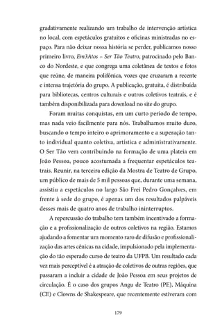 179
gradativamente realizando um trabalho de intervenção artística
no local, com espetáculos gratuitos e oficinas ministradas no es-
paço. Para não deixar nossa história se perder, publicamos nosso
primeiro livro, Em3Atos – Ser Tão Teatro, patrocinado pelo Ban-
co do Nordeste, e que congrega uma coletânea de textos e fotos
que reúne, de maneira polifônica, vozes que cruzaram a recente
e intensa trajetória do grupo. A publicação, gratuita, é distribuída
para bibliotecas, centros culturais e outros coletivos teatrais, e é
também disponibilizada para download no site do grupo.
Foram muitas conquistas, em um curto período de tempo,
mas nada veio facilmente para nós. Trabalhamos muito duro,
buscando o tempo inteiro o aprimoramento e a superação tan-
to individual quanto coletiva, artística e administrativamente.
O Ser Tão vem contribuindo na formação de uma plateia em
João Pessoa, pouco acostumada a frequentar espetáculos tea-
trais. Reunir, na terceira edição da Mostra de Teatro de Grupo,
um público de mais de 5 mil pessoas que, durante uma semana,
assistiu a espetáculos no largo São Frei Pedro Gonçalves, em
frente à sede do grupo, é apenas um dos resultados palpáveis
desses mais de quatro anos de trabalho ininterruptos.
A repercussão do trabalho tem também incentivado a forma-
ção e a profissionalização de outros coletivos na região. Estamos
ajudando a fomentar um momento raro de difusão e profissionali-
zação das artes cênicas na cidade, impulsionado pela implementa-
ção do tão esperado curso de teatro da UFPB. Um resultado cada
vez mais perceptível é a atração de coletivos de outras regiões, que
passaram a incluir a cidade de João Pessoa em seus projetos de
circulação. É o caso dos grupos Angu de Teatro (PE), Máquina
(CE) e Clowns de Shakespeare, que recentemente estiveram com
 