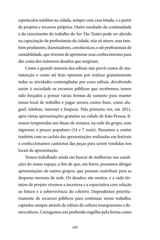 180
espetáculos inéditos na cidade, sempre com casa lotada, e a partir
de projetos e recursos próprios. Outro resultado da continuidade
e do crescimento do trabalho do Ser Tão Teatro pode ser aferido
na capacitação de profissionais da cidade, não só atores, mas tam-
bém produtores, iluminadores, cenotécnicos, e até profissionais de
contabilidade, que tiveram de aprimorar seus conhecimentos para
dar conta dos inúmeros desafios que surgiram.
Como a grande maioria dos editais não prevê custos de ma-
nutenção e como até hoje optamos por realizar gratuitamente
todas as atividades contempladas por esses editais, devolvendo
assim à sociedade os recursos públicos que recebemos, temos
sido forçados a pensar várias formas de sustento para manter
nosso local de trabalho e pagar nossos custos fixos, como alu-
guel, telefone, internet e limpeza. Pela primeira vez, em 2011,
após várias apresentações gratuitas na cidade de João Pessoa, fi-
zemos temporadas nos finais de semana, na sede do grupo, com
ingressos a preços populares (14 e 7 reais). Passamos a contar
também com os cachês das apresentações realizadas em festivais
e confeccionamos camisetas das peças para serem vendidas nos
locais de apresentação.
Temos trabalhado ainda em buscar de melhorias nas condi-
ções do nosso espaço, a fim de que, em breve, possamos abrigar
apresentações de outros grupos, que possam contribuir para as
despesas mensais da sede. Os desafios são muitos, e a cada tér-
mino de projeto vivemos a incerteza e a expectativa com relação
ao futuro e à sobrevivência do coletivo. Dependemos priorita-
riamente de recursos públicos para continuar nosso trabalho,
captados sempre através de editais de cultura transparentes e de-
mocráticos. Carregamos um profundo orgulho pela forma como
 