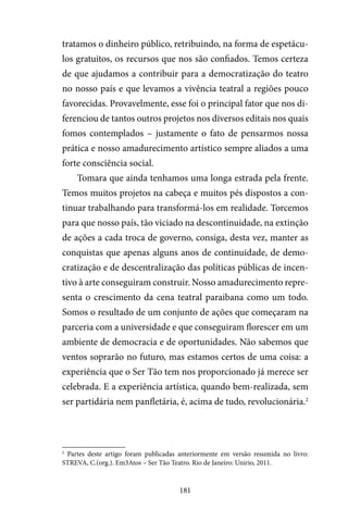 181
tratamos o dinheiro público, retribuindo, na forma de espetácu-
los gratuitos, os recursos que nos são confiados. Temos certeza
de que ajudamos a contribuir para a democratização do teatro
no nosso país e que levamos a vivência teatral a regiões pouco
favorecidas. Provavelmente, esse foi o principal fator que nos di-
ferenciou de tantos outros projetos nos diversos editais nos quais
fomos contemplados – justamente o fato de pensarmos nossa
prática e nosso amadurecimento artístico sempre aliados a uma
forte consciência social.
Tomara que ainda tenhamos uma longa estrada pela frente.
Temos muitos projetos na cabeça e muitos pés dispostos a con-
tinuar trabalhando para transformá-los em realidade. Torcemos
para que nosso país, tão viciado na descontinuidade, na extinção
de ações a cada troca de governo, consiga, desta vez, manter as
conquistas que apenas alguns anos de continuidade, de demo-
cratização e de descentralização das políticas públicas de incen-
tivo à arte conseguiram construir. Nosso amadurecimento repre-
senta o crescimento da cena teatral paraibana como um todo.
Somos o resultado de um conjunto de ações que começaram na
parceria com a universidade e que conseguiram florescer em um
ambiente de democracia e de oportunidades. Não sabemos que
ventos soprarão no futuro, mas estamos certos de uma coisa: a
experiência que o Ser Tão tem nos proporcionado já merece ser
celebrada. E a experiência artística, quando bem-realizada, sem
ser partidária nem panfletária, é, acima de tudo, revolucionária.2
2
Partes deste artigo foram publicadas anteriormente em versão resumida no livro:
STREVA, C.(org.). Em3Atos – Ser Tão Teatro. Rio de Janeiro: Unirio, 2011.
 